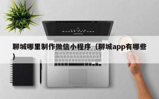 十堰聊城哪里制作微信小程序（聊城app有哪些）