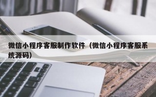 十堰微信小程序客服制作软件（微信小程序客服系统源码）